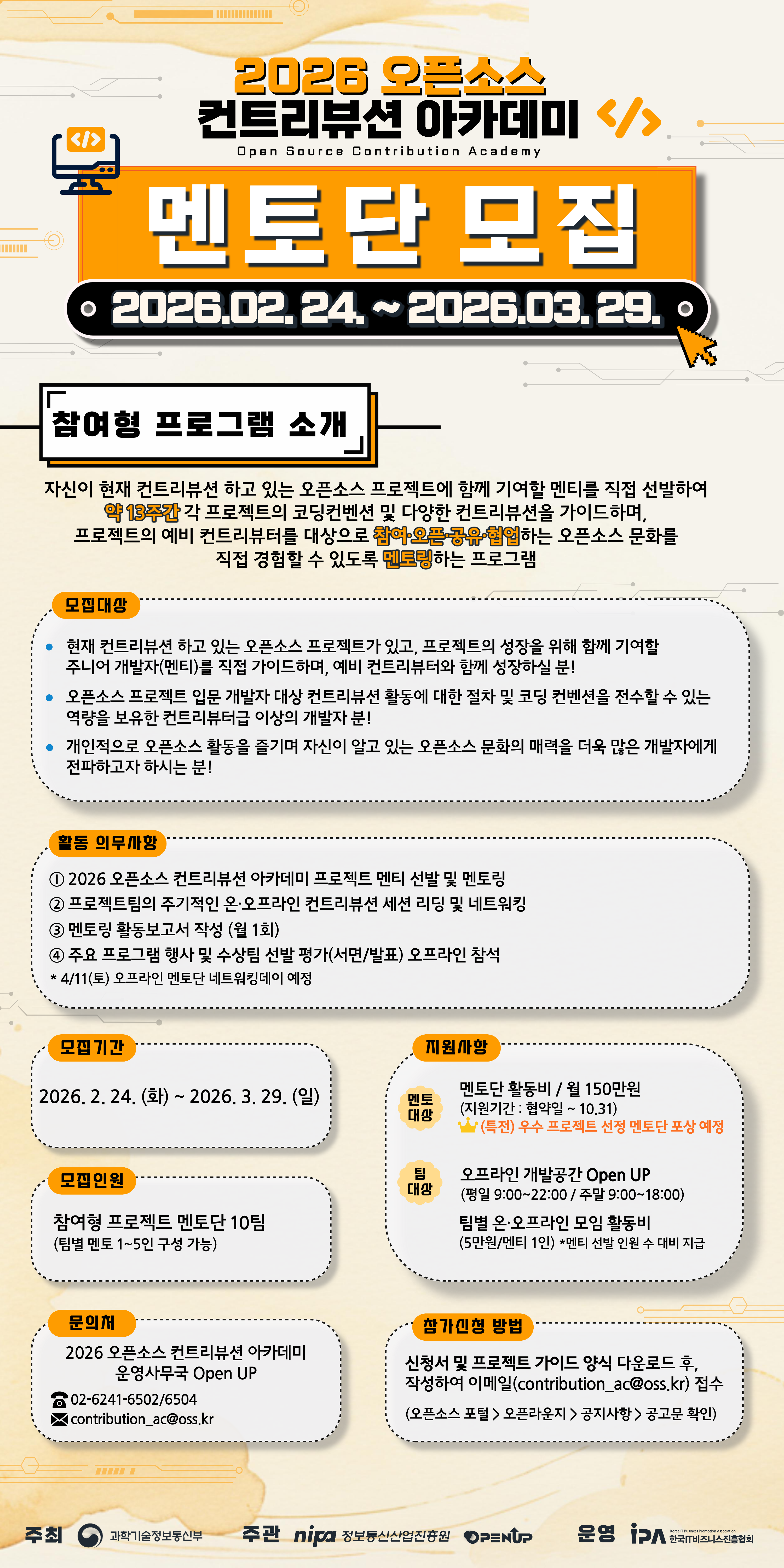 2026 오픈소스 컨트리뷰션 아카데미 Open Source Contribution Academy  멘토단 모집 2026.02.24. ~ 2026.03.29.  참여형 프로그램 소개 자신이 현재 컨트리뷰션 하고 있는 오픈소스 프로젝트에 함께 기여할 멘티를 직접 선발하여 약 13주간 각 프로젝트의 코딩컨벤션 및 다양한 컨트리뷰션을 가이드하며, 프로젝트의 예비 컨트리뷰터를 대상으로 참여·운영·공유·협업하는 오픈소스 문화를 직접 경험할 수 있도록 멘토링하는 프로그램  모집대상 • 현재 컨트리뷰션 하고 있는 오픈소스 프로젝트가 있고, 프로젝트의 성장을 위해 함께 기여할 주니어 개발자(멘티)를 직접 가이드하며, 예비 컨트리뷰터와 함께 성장하실 분! • 오픈소스 프로젝트 입문 개발자 대상 컨트리뷰션 활동에 대한 절차 및 코딩 컨벤션을 전수할 수 있는 역량을 보유한 컨트리뷰터 이상 개발자분! • 개인적으로 오픈소스 활동을 즐기며 자신이 알고 있는 오픈소스 문화의 매력을 더욱 많은 개발자에게 전파하고자 하시는 분!  활동 의무사항 ① 2026 오픈소스 컨트리뷰션 아카데미 프로젝트 멘티 선발 및 멘토링 ② 프로젝트팀의 주기적인 온·오프라인 컨트리뷰션 세션 리딩 및 네트워킹 ③ 멘토링 활동보고서 작성 (월 1회) ④ 주요 프로그램 행사 및 수상팀 선발 평가(서면/발표) 오프라인 참석 4/11(토) 오프라인 멘토단 네트워킹데이 예정  모집기간 2026. 2. 24. (화) ~ 2026. 3. 29. (일)  모집인원 참여형 프로젝트 멘토단 10팀 (팀별 멘토 1~5인 구성 가능)  지원사항 [멘토단 대상] 멘토단 활동비 / 월 150만원 (지원기간 : 협약일 ~ 10.31) (특전) 우수 프로젝트 선정 멘토단 포상 예정 [팀 대상] 오프라인 개발공간 Open UP (평일 9:00~22:00 / 주말 9:00~18:00) 팀별 온·오프라인 모임 활동비 (50만원/멘티 1인) * 멘티 선발 인원 수 대비 지급  문의처 2026 오픈소스 컨트리뷰션 아카데미 운영사무국 Open UP 02-6241-6502/6504 contribution_ac@oss.kr  참가신청 방법 신청서 및 프로젝트 가이드 양식 다운로드 후, 작성하여 이메일(contribution_ac@oss.kr) 접수 (오픈소스 포털 > 오픈라운지 > 공지사항 > 공고문 확인)  주최 과학기술정보통신부 주관 NIPA 정보통신산업진흥원 Open UP 운영 IPA 한국IT비즈니스산업협회