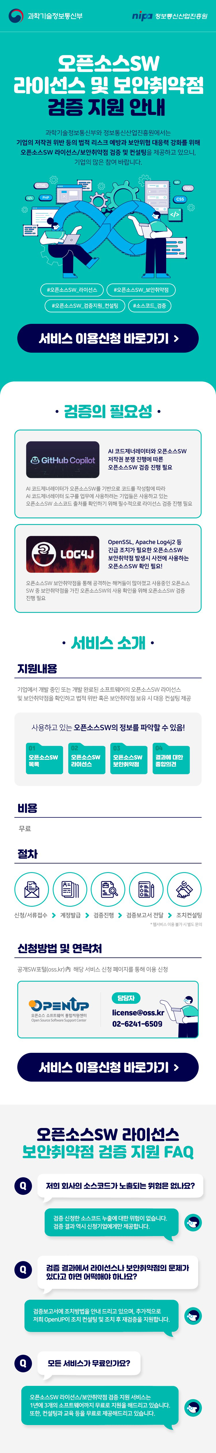 과학기술정보통신부 nipa 정보통신산업진흥원  오픈소스SW 라이선스 및 보안취약점 검증 지원 안내 과학기술정보통신부와 정보통신산업진흥원에서는 기업의 저작권 위반 등의 법률 리스크 예방과 보안위협 대응력 강화를 위해 오픈소스SW 라이선스/보안취약점 검증 및 컨설팅을 제공하고 있으니 기업의 많은 참여 바랍니다. #오픈소스_SW_라이선스 #오픈소스SW_보안취약점 #오픈소스SW_검증지원_컨설팅 #소스코드_공개 서비스 이용신청 바로가기 > 검증의 필요성  GitHub Copilot AI 코드제너레이터와 오픈소스SW 저작권 분쟁 진행에 따른 오픈소스SW 검증 필요 AI 코드제너레이터가 오픈소스SW를 기반으로 코드를 작성함에 따라 AI 코드제너레이터 도구를 활용해 사용되는 기업들도 사용하고 있는 오픈소스SW 소스코드 침해를 확인하기 위해 오픈소스 라이선스 검증 진행 필요 OpenSSL, Apache Log4j2 등 긴급 조치가 필요한 오픈소스SW 보안취약점 발생시 사전에 사용하는 오픈소스SW 확인 필요 오픈소스SW 보안취약점을 통해 공격하는 해커들이 많아지고 사용중인 오픈소스 SW 등 보안취약점을 가진 오픈소스SW 사용 여부 확인 및 오픈소스SW 점검 진행 필요 서비스 소개 지원내용 기업에서 개발 중인 또는 개발 완료된 소프트웨어의 오픈소스SW 라이선스 및 보안취약점을 확인하고 법적 위반 혹은 보안취약점 보유 시 대응 컨설팅 제공 사용하고 있는 오픈소스SW의 정보를 파악할 수 있음! 01 오픈소스SW 목록 02 오픈소스SW 라이선스 03 오픈소스SW 보안취약점 04 결과에 대한 종합의견 비용 무료  절차 신청서/서류접수 → 계정발급 → 검증진행 → 검증보고서 전달 → 조치컨설팅  *웹서비스 이용 불가 시 별도 문의  신청방법 및 연락처 공개SW포털(oss.kr) 내 해당 서비스 신청 페이지를 통해 이용 신청 OPENUP Open Source Software Support Center 담당자license@oss.kr 02-6241-6509 서비스 이용신청 바로가기 >  오픈소스SW 라이선스 보안취약점 검증 지원 FAQ Q 저희 회사의 소스코드가 노출되는 위험은 없나요? 검증 신청한 소스코드 노출에 대한 위험이 없습니다. 검증 결과 역시 신청기업에게만 제공됩니다. Q 검증 결과에서 라이선스나 보안취약점의 문제가 있다고 하면 어떡해야 하나요? 검증보고서에 조치방법을 안내 드리고 있으며, 추가적으로 저희 OpenUP의 조치 컨설팅 및 조치 후 재검증을 지원합니다. Q 모든 서비스가 무료인가요? 오픈소스SW 라이선스/보안취약점 검증 지원 서비스는 1년에 3개 소프트웨어까지 무료로 지원해드리고 있습니다. 또한 컨설팅과 교육 증을 무료로 제공해 드리고 있습니다.