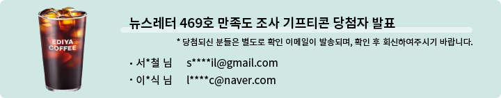 뉴스레터 469호 만족도 조사 기프티콘 당첨자 발표 * 당첨되신 분들은 별도로 확인 이메일이 발송되며, 확인 후 회신하여 주시기 바랍니다. - 서*철 님  s****il@gmail.com  이*식 님  l****c@naver.com